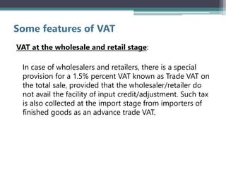 Some features of VAT
VAT at the wholesale and retail stage:
In case of wholesalers and retailers, there is a special
provision for a 1.5% percent VAT known as Trade VAT on
the total sale, provided that the wholesaler/retailer do
not avail the facility of input credit/adjustment. Such tax
is also collected at the import stage from importers of
finished goods as an advance trade VAT.
 
