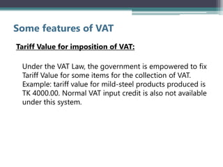 Some features of VAT
Tariff Value for imposition of VAT:
Under the VAT Law, the government is empowered to fix
Tariff Value for some items for the collection of VAT.
Example: tariff value for mild-steel products produced is
TK 4000.00. Normal VAT input credit is also not available
under this system.
 