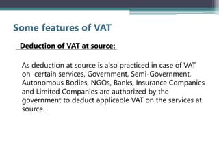 Some features of VAT
Deduction of VAT at source:
As deduction at source is also practiced in case of VAT
on certain services, Government, Semi-Government,
Autonomous Bodies, NGOs, Banks, Insurance Companies
and Limited Companies are authorized by the
government to deduct applicable VAT on the services at
source.
 