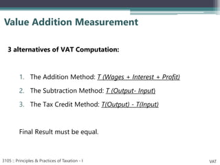 3 alternatives of VAT Computation:
1. The Addition Method: T (Wages + Interest + Profit)
2. The Subtraction Method: T (Output- Input)
3. The Tax Credit Method: T(Output) - T(Input)
Final Result must be equal.
Value Addition Measurement
3105 :: Principles & Practices of Taxation - I VAT
 