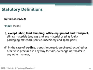 Definitions U/S 2:
‘Input' means –
(i) except labor, land, building, office equipment and transport,
all raw materials (any gas and any material used as fuels),
packaging materials, service, machinery and spare parts;
(ii) in the case of trading, goods imported, purchased, acquired or
otherwise procured in any way for sale, exchange or transfer in
any other manner;
Statutory Definitions
3105 :: Principles & Practices of Taxation - I VAT
 