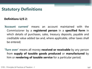Definitions U/S 2:
‘Account current' means an account maintained with the
Commissioner by a registered person in a specified form in
which details of purchases, sales, treasury deposits, payable and
creditable value added tax and, where applicable, other taxes shall
be entered;
‘Turn over' means all money received or receivable by any person
from supply of taxable goods produced or manufactured by
him or rendering of taxable service for a particular period;
Statutory Definitions
3105 :: Principles & Practices of Taxation - I VAT
 