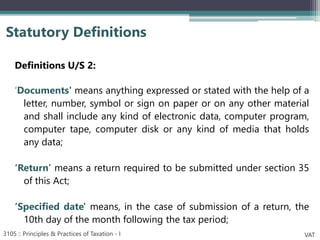 Definitions U/S 2:
‘Documents' means anything expressed or stated with the help of a
letter, number, symbol or sign on paper or on any other material
and shall include any kind of electronic data, computer program,
computer tape, computer disk or any kind of media that holds
any data;
‘Return’ means a return required to be submitted under section 35
of this Act;
‘Specified date' means, in the case of submission of a return, the
10th day of the month following the tax period;
Statutory Definitions
3105 :: Principles & Practices of Taxation - I VAT
 