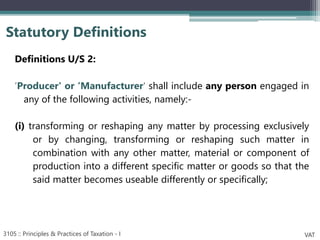 Definitions U/S 2:
‘Producer' or ‘Manufacturer' shall include any person engaged in
any of the following activities, namely:-
(i) transforming or reshaping any matter by processing exclusively
or by changing, transforming or reshaping such matter in
combination with any other matter, material or component of
production into a different specific matter or goods so that the
said matter becomes useable differently or specifically;
Statutory Definitions
3105 :: Principles & Practices of Taxation - I VAT
 
