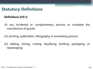 Definitions U/S 2:
(ii) any incidental or complimentary process to complete the
manufacture of goods;
(iii) printing, publication, lithography or enameling process;
(iv) adding, mixing, cutting, liquefying, bottling, packaging, or
repackaging;
Statutory Definitions
3105 :: Principles & Practices of Taxation - I VAT
 