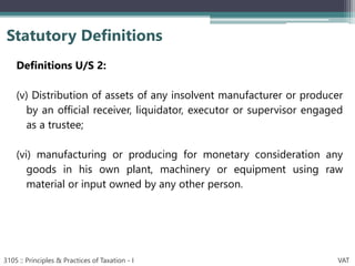 Definitions U/S 2:
(v) Distribution of assets of any insolvent manufacturer or producer
by an official receiver, liquidator, executor or supervisor engaged
as a trustee;
(vi) manufacturing or producing for monetary consideration any
goods in his own plant, machinery or equipment using raw
material or input owned by any other person.
Statutory Definitions
3105 :: Principles & Practices of Taxation - I VAT
 