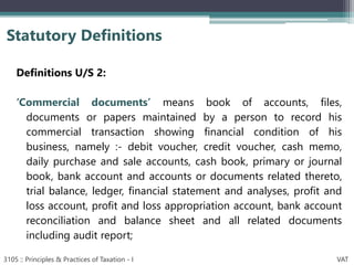 Definitions U/S 2:
‘Commercial documents’ means book of accounts, files,
documents or papers maintained by a person to record his
commercial transaction showing financial condition of his
business, namely :- debit voucher, credit voucher, cash memo,
daily purchase and sale accounts, cash book, primary or journal
book, bank account and accounts or documents related thereto,
trial balance, ledger, financial statement and analyses, profit and
loss account, profit and loss appropriation account, bank account
reconciliation and balance sheet and all related documents
including audit report;
Statutory Definitions
3105 :: Principles & Practices of Taxation - I VAT
 