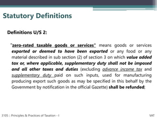Definitions U/S 2:
"zero-rated taxable goods or services" means goods or services
exported or deemed to have been exported or any food or any
material described in sub section (2) of section 3 on which value added
tax or, where applicable, supplementary duty shall not be imposed
and all other taxes and duties (excluding advance income tax and
supplementary duty paid on such inputs, used for manufacturing
producing export such goods as may be specified in this behalf by the
Government by notification in the official Gazette) shall be refunded;
Statutory Definitions
3105 :: Principles & Practices of Taxation - I VAT
 