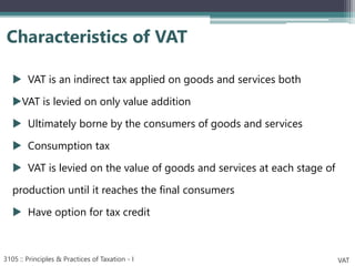  VAT is an indirect tax applied on goods and services both
VAT is levied on only value addition
 Ultimately borne by the consumers of goods and services
 Consumption tax
 VAT is levied on the value of goods and services at each stage of
production until it reaches the final consumers
 Have option for tax credit
Characteristics of VAT
3105 :: Principles & Practices of Taxation - I VAT
 