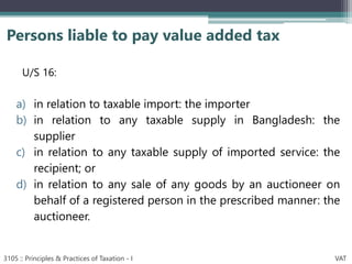 U/S 16:
a) in relation to taxable import: the importer
b) in relation to any taxable supply in Bangladesh: the
supplier
c) in relation to any taxable supply of imported service: the
recipient; or
d) in relation to any sale of any goods by an auctioneer on
behalf of a registered person in the prescribed manner: the
auctioneer.
Persons liable to pay value added tax
3105 :: Principles & Practices of Taxation - I VAT
 
