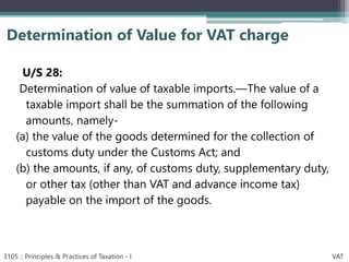 U/S 28:
Determination of value of taxable imports.—The value of a
taxable import shall be the summation of the following
amounts‚ namely-
(a) the value of the goods determined for the collection of
customs duty under the Customs Act; and
(b) the amounts, if any, of customs duty, supplementary duty,
or other tax (other than VAT and advance income tax)
payable on the import of the goods.
Determination of Value for VAT charge
3105 :: Principles & Practices of Taxation - I VAT
 