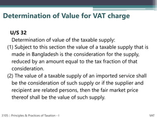 U/S 32
Determination of value of the taxable supply:
(1) Subject to this section the value of a taxable supply that is
made in Bangladesh is the consideration for the supply,
reduced by an amount equal to the tax fraction of that
consideration.
(2) The value of a taxable supply of an imported service shall
be the consideration of such supply or if the supplier and
recipient are related persons, then the fair market price
thereof shall be the value of such supply.
Determination of Value for VAT charge
3105 :: Principles & Practices of Taxation - I VAT
 