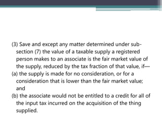 (3) Save and except any matter determined under sub-
section (7) the value of a taxable supply a registered
person makes to an associate is the fair market value of
the supply, reduced by the tax fraction of that value, if—
(a) the supply is made for no consideration, or for a
consideration that is lower than the fair market value;
and
(b) the associate would not be entitled to a credit for all of
the input tax incurred on the acquisition of the thing
supplied.
 