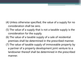 (4) Unless otherwise specified, the value of a supply for no
consideration shall be zero.
(5) The value of a supply that is not a taxable supply is the
consideration for the supply.
(6) The value of a taxable supply of a sale of residential
premises shall be determined in the prescribed manner.
(7) The value of taxable supply of immoveable property by
a partner of a property development joint venture to a
landowner thereof shall be determined in the prescribed
manner.
 