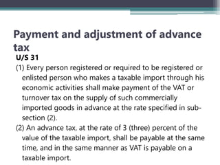 Payment and adjustment of advance
tax
U/S 31
(1) Every person registered or required to be registered or
enlisted person who makes a taxable import through his
economic activities shall make payment of the VAT or
turnover tax on the supply of such commercially
imported goods in advance at the rate specified in sub-
section (2).
(2) An advance tax‚ at the rate of 3 (three) percent of the
value of the taxable import‚ shall be payable at the same
time, and in the same manner as VAT is payable on a
taxable import.
 