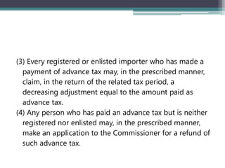 (3) Every registered or enlisted importer who has made a
payment of advance tax may‚ in the prescribed manner‚
claim‚ in the return of the related tax period‚ a
decreasing adjustment equal to the amount paid as
advance tax.
(4) Any person who has paid an advance tax but is neither
registered nor enlisted may‚ in the prescribed manner‚
make an application to the Commissioner for a refund of
such advance tax.
 