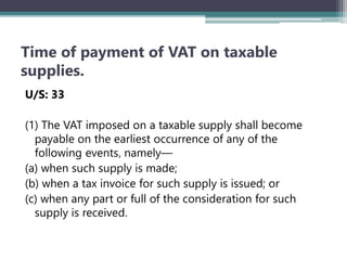 Time of payment of VAT on taxable
supplies.
U/S: 33
(1) The VAT imposed on a taxable supply shall become
payable on the earliest occurrence of any of the
following events‚ namely—
(a) when such supply is made;
(b) when a tax invoice for such supply is issued; or
(c) when any part or full of the consideration for such
supply is received.
 
