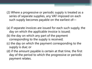 (2) Where a progressive or periodic supply is treated as a
series of separate supplies, any VAT imposed on each
such supply becomes payable on the earliest of—
(a) if separate invoices are issued for each such supply, the
day on which the applicable invoice is issued;
(b) the day on which any part of the payment
corresponding to the supply is received;
(c) the day on which the payment corresponding to the
supply is due; or
(d) if the amount payable is certain at that time, the first
day of the period to which the progressive or periodic
payment relates.
 