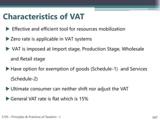  Effective and efficient tool for resources mobilization
Zero rate is applicable in VAT systems
 VAT is imposed at Import stage, Production Stage, Wholesale
and Retail stage
Have option for exemption of goods (Schedule-1) and Services
(Schedule-2)
Ultimate consumer can neither shift nor adjust the VAT
General VAT rate is flat which is 15%
Characteristics of VAT
3105 :: Principles & Practices of Taxation - I VAT
 