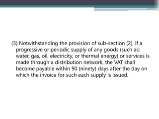 (3) Notwithstanding the provision of sub-section (2)‚ if a
progressive or periodic supply of any goods (such as:
water, gas, oil, electricity, or thermal energy) or services is
made through a distribution network‚ the VAT shall
become payable within 90 (ninety) days after the day on
which the invoice for such each supply is issued.
 