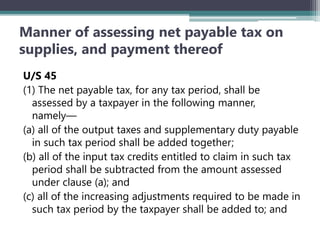Manner of assessing net payable tax on
supplies, and payment thereof
U/S 45
(1) The net payable tax, for any tax period, shall be
assessed by a taxpayer in the following manner,
namely—
(a) all of the output taxes and supplementary duty payable
in such tax period shall be added together;
(b) all of the input tax credits entitled to claim in such tax
period shall be subtracted from the amount assessed
under clause (a); and
(c) all of the increasing adjustments required to be made in
such tax period by the taxpayer shall be added to; and
 