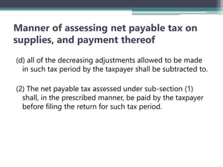 Manner of assessing net payable tax on
supplies, and payment thereof
(d) all of the decreasing adjustments allowed to be made
in such tax period by the taxpayer shall be subtracted to.
(2) The net payable tax assessed under sub-section (1)
shall, in the prescribed manner, be paid by the taxpayer
before filing the return for such tax period.
 