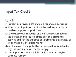 Input Tax Credit
U/S 46:
(1) Except as provided otherwise, a registered person is
entitled to an input tax credit for the VAT imposed on a
taxable supply or import if, —
(a) the supply was made to, or the import was made by,
the person in the course of the person’s economic
activity; and for the purpose of taxable supplies made, or
to be made by, the person; and
(b) in the case of a supply: the person paid, or is liable to
pay, the consideration for the supply.
(2) No input tax credit shall, in the following cases, be
claimed, namely-
 