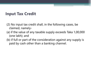 Input Tax Credit
(2) No input tax credit shall, in the following cases, be
claimed, namely-
(a) if the value of any taxable supply exceeds Taka 1,00,000
(one lakh); and
(b) if full or part of the consideration against any supply is
paid by cash other than a banking channel.
 