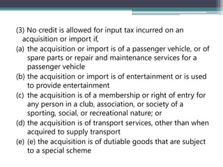 (3) No credit is allowed for input tax incurred on an
acquisition or import if,
(a) the acquisition or import is of a passenger vehicle, or of
spare parts or repair and maintenance services for a
passenger vehicle
(b) the acquisition or import is of entertainment or is used
to provide entertainment
(c) the acquisition is of a membership or right of entry for
any person in a club, association, or society of a
sporting, social, or recreational nature; or
(d) the acquisition is of transport services, other than when
acquired to supply transport
(e) (e) the acquisition is of dutiable goods that are subject
to a special scheme
 