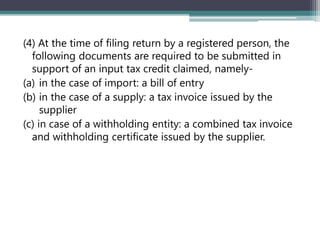 (4) At the time of filing return by a registered person, the
following documents are required to be submitted in
support of an input tax credit claimed, namely-
(a) in the case of import: a bill of entry
(b) in the case of a supply: a tax invoice issued by the
supplier
(c) in case of a withholding entity: a combined tax invoice
and withholding certificate issued by the supplier.
 