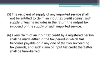 (5) The recipient of supply of any imported service shall
not be entitled to claim an input tax credit against such
supply unless he includes in the return the output tax
imposed on the supply of such imported service.
(6) Every claim of an input tax credit by a registered person
shall be made either in the tax period in which VAT
becomes payable or in any one of the two succeeding
tax periods, and such claim of input tax credit thereafter
shall be time-barred.
 