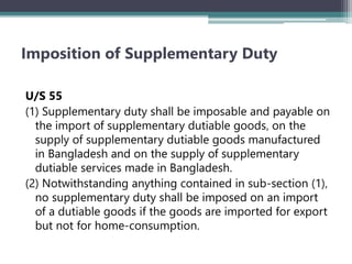 Imposition of Supplementary Duty
U/S 55
(1) Supplementary duty shall be imposable and payable on
the import of supplementary dutiable goods‚ on the
supply of supplementary dutiable goods manufactured
in Bangladesh and on the supply of supplementary
dutiable services made in Bangladesh.
(2) Notwithstanding anything contained in sub-section (1)‚
no supplementary duty shall be imposed on an import
of a dutiable goods if the goods are imported for export
but not for home-consumption.
 