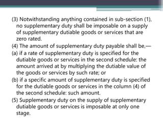 (3) Notwithstanding anything contained in sub-section (1)‚
no supplementary duty shall be imposable on a supply
of supplementary dutiable goods or services that are
zero rated.
(4) The amount of supplementary duty payable shall be‚—
(a) if a rate of supplementary duty is specified for the
dutiable goods or services in the second schedule: the
amount arrived at by multiplying the dutiable value of
the goods or services by such rate; or
(b) if a specific amount of supplementary duty is specified
for the dutiable goods or services in the column (4) of
the second schedule: such amount.
(5) Supplementary duty on the supply of supplementary
dutiable goods or services is imposable at only one
stage.
 