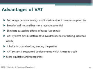  Encourage personal savings and investment as it is a consumption tax
 Broader VAT net and has more revenue potential
 Eliminate cascading effects of taxes (tax on tax)
 VAT systems acts as deterrent to avoid/evade tax for having input tax
rebate
 It helps in cross checking among the parties
 VAT system is supported by documents which is easy to audit
 More equitable and transparent
Advantages of VAT
3105 :: Principles & Practices of Taxation - I VAT
 