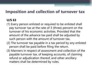 Imposition and collection of turnover tax
U/S 63
(1) Every person enlisted or required to be enlisted shall
pay turnover tax at the rate of 3 (three) percent on the
turnover of his economic activities. Provided that the
amount of the advance tax paid shall be adjusted by
such person with the amount of turnover tax.
(2) The turnover tax payable in a tax period by any enlisted
person shall be paid before filing the return.
(3) Manners in respect of assessment and collection of the
payable turnover tax, of keeping accounts, of claiming
refund or adjudication thereof, and other ancillary
matters shall be determined by rules.
 
