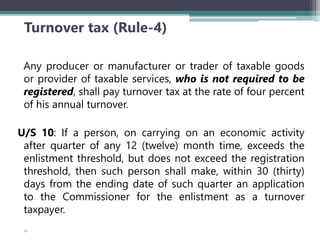 Turnover tax (Rule-4)
Any producer or manufacturer or trader of taxable goods
or provider of taxable services, who is not required to be
registered, shall pay turnover tax at the rate of four percent
of his annual turnover.
U/S 10: If a person, on carrying on an economic activity
after quarter of any 12 (twelve) month time, exceeds the
enlistment threshold, but does not exceed the registration
threshold, then such person shall make, within 30 (thirty)
days from the ending date of such quarter an application
to the Commissioner for the enlistment as a turnover
taxpayer.
51
 