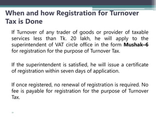 When and how Registration for Turnover
Tax is Done
If Turnover of any trader of goods or provider of taxable
services less than Tk. 20 lakh, he will apply to the
superintendent of VAT circle office in the form Mushak–6
for registration for the purpose of Turnover Tax.
If the superintendent is satisfied, he will issue a certificate
of registration within seven days of application.
If once registered, no renewal of registration is required. No
fee is payable for registration for the purpose of Turnover
Tax.
52
 