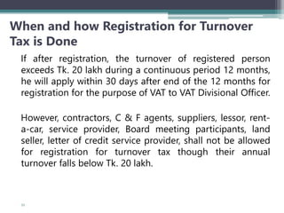 When and how Registration for Turnover
Tax is Done
If after registration, the turnover of registered person
exceeds Tk. 20 lakh during a continuous period 12 months,
he will apply within 30 days after end of the 12 months for
registration for the purpose of VAT to VAT Divisional Officer.
However, contractors, C & F agents, suppliers, lessor, rent-
a-car, service provider, Board meeting participants, land
seller, letter of credit service provider, shall not be allowed
for registration for turnover tax though their annual
turnover falls below Tk. 20 lakh.
53
 