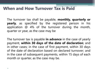 When and How Turnover Tax is Paid
The turnover tax shall be payable, monthly, quarterly or
yearly, as specified by the registered person in his
application @ 4% of the turnover during the month,
quarter or year, as the case may be
The turnover tax is payable in advance in the case of yearly
payment, within 30 days of the date of declaration; and
in other cases; in the case of first payment, within 30 days
of the date of declaration based on declared turnover; and
in the case of subsequent payments, within 15 days of each
month or quarter, as the case may be.
54
 