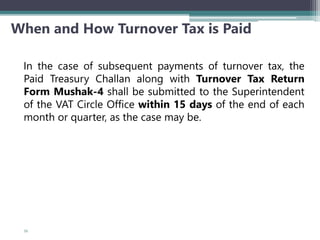 When and How Turnover Tax is Paid
In the case of subsequent payments of turnover tax, the
Paid Treasury Challan along with Turnover Tax Return
Form Mushak-4 shall be submitted to the Superintendent
of the VAT Circle Office within 15 days of the end of each
month or quarter, as the case may be.
55
 