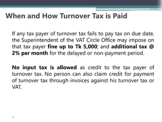 When and How Turnover Tax is Paid
If any tax payer of turnover tax fails to pay tax on due date,
the Superintendent of the VAT Circle Office may impose on
that tax payer fine up to Tk 5,000; and additional tax @
2% per month for the delayed or non-payment period.
No input tax is allowed as credit to the tax payer of
turnover tax. No person can also claim credit for payment
of turnover tax through invoices against his turnover tax or
VAT.
56
 