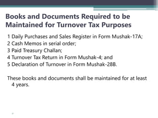 Books and Documents Required to be
Maintained for Turnover Tax Purposes
1 Daily Purchases and Sales Register in Form Mushak-17A;
2 Cash Memos in serial order;
3 Paid Treasury Challan;
4 Turnover Tax Return in Form Mushak-4; and
5 Declaration of Turnover in Form Mushak-28B.
These books and documents shall be maintained for at least
4 years.
57
 