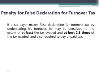 Penalty for False Declaration for Turnover Tax
If a tax payer makes false declaration for turnover tax by
understating his turnover, he may be penalized to the
extent of at least the tax evaded and at best 2.5 times of
the tax evaded; and also required to pay unpaid tax.
58
 