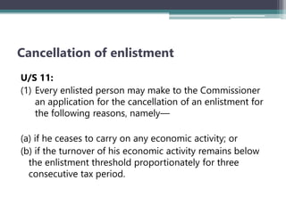 Cancellation of enlistment
U/S 11:
(1) Every enlisted person may make to the Commissioner
an application for the cancellation of an enlistment for
the following reasons‚ namely—
(a) if he ceases to carry on any economic activity; or
(b) if the turnover of his economic activity remains below
the enlistment threshold proportionately for three
consecutive tax period.
 