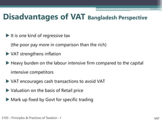  It is one kind of regressive tax
(the poor pay more in comparison than the rich)
 VAT strengthens inflation
 Heavy burden on the labour intensive firm compared to the capital
intensive competitors
 VAT encourages cash transactions to avoid VAT
 Valuation on the basis of Retail price
 Mark up fixed by Govt for specific trading
Disadvantages of VAT Bangladesh Perspective
3105 :: Principles & Practices of Taxation - I VAT
 