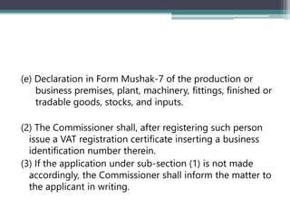 (e) Declaration in Form Mushak-7 of the production or
business premises, plant, machinery, fittings, finished or
tradable goods, stocks, and inputs.
(2) The Commissioner shall, after registering such person
issue a VAT registration certificate inserting a business
identification number therein.
(3) If the application under sub-section (1) is not made
accordingly, the Commissioner shall inform the matter to
the applicant in writing.
 
