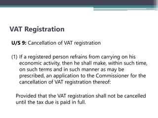 VAT Registration
U/S 9: Cancellation of VAT registration
(1) If a registered person refrains from carrying on his
economic activity‚ then he shall make, within such time,
on such terms and in such manner as may be
prescribed, an application to the Commissioner for the
cancellation of VAT registration thereof:
Provided that the VAT registration shall not be cancelled
until the tax due is paid in full.
 