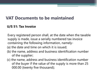 VAT Documents to be maintained
U/S 51: Tax Invoice
Every registered person shall, at the date when the taxable
supply is made, issue a serially numbered tax invoice
containing the following information, namely-
(a) the date and time on which it is issued;
(b) the name, address and business identification number
of the supplier;
(c) the name, address and business identification number
of the buyer if the value of the supply is more than 25
000.00 (twenty five thousand);
 