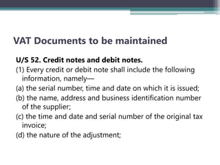 VAT Documents to be maintained
U/S 52. Credit notes and debit notes.
(1) Every credit or debit note shall include the following
information, namely—
(a) the serial number, time and date on which it is issued;
(b) the name, address and business identification number
of the supplier;
(c) the time and date and serial number of the original tax
invoice;
(d) the nature of the adjustment;
 