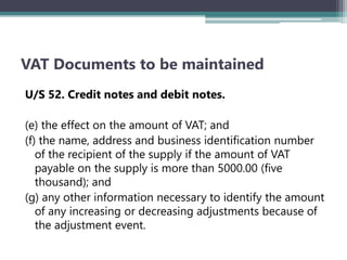 VAT Documents to be maintained
U/S 52. Credit notes and debit notes.
(e) the effect on the amount of VAT; and
(f) the name, address and business identification number
of the recipient of the supply if the amount of VAT
payable on the supply is more than 5000.00 (five
thousand); and
(g) any other information necessary to identify the amount
of any increasing or decreasing adjustments because of
the adjustment event.
 